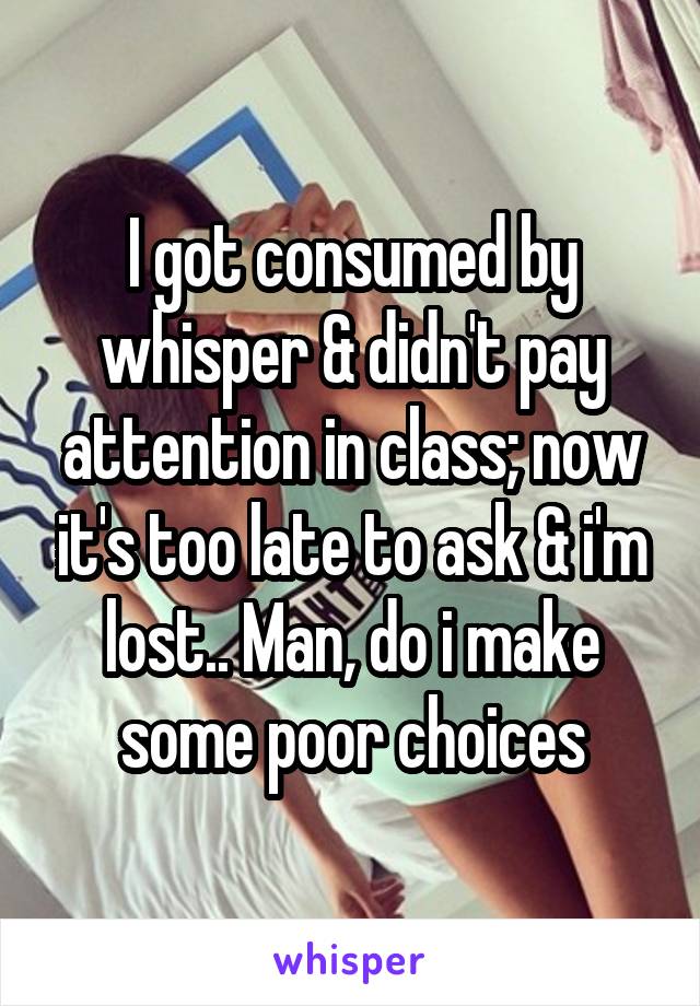 I got consumed by whisper & didn't pay attention in class; now it's too late to ask & i'm lost.. Man, do i make some poor choices