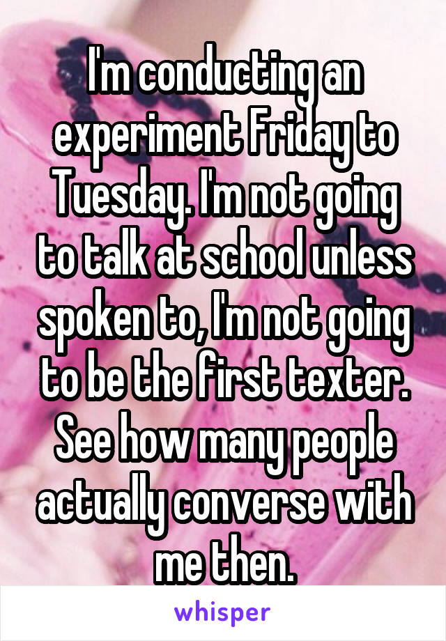 I'm conducting an experiment Friday to Tuesday. I'm not going to talk at school unless spoken to, I'm not going to be the first texter. See how many people actually converse with me then.