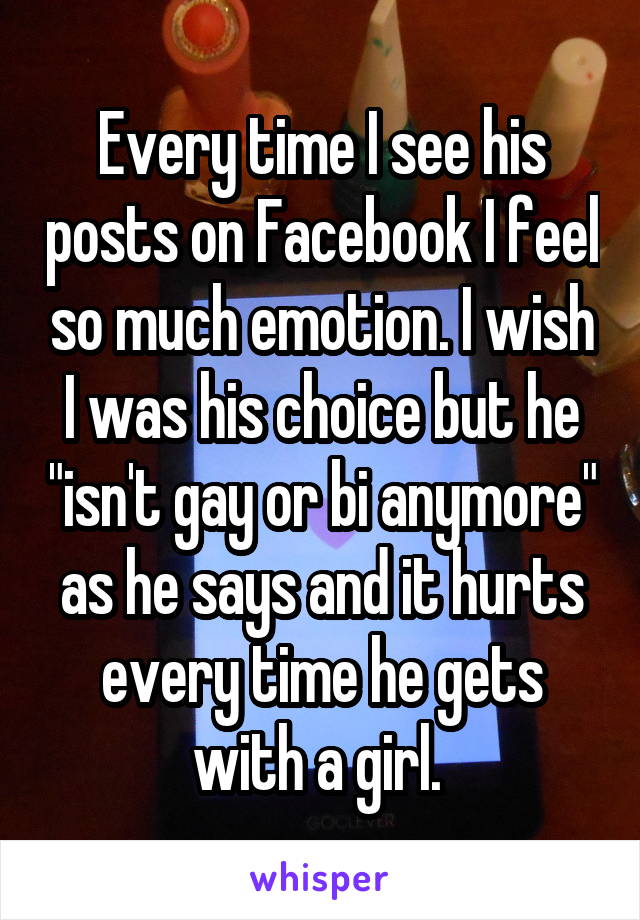 Every time I see his posts on Facebook I feel so much emotion. I wish I was his choice but he "isn't gay or bi anymore" as he says and it hurts every time he gets with a girl. 
