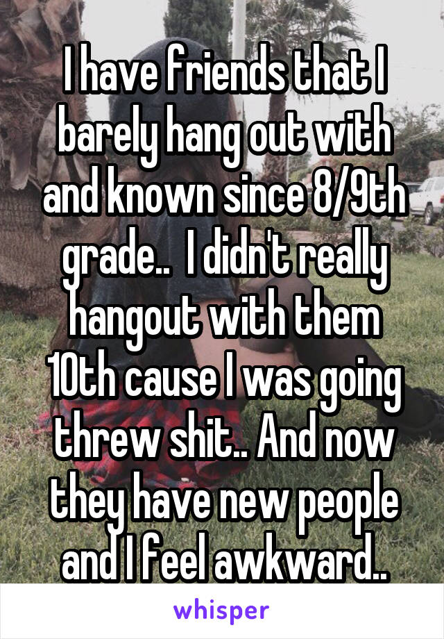 I have friends that I barely hang out with and known since 8/9th grade..  I didn't really hangout with them 10th cause I was going threw shit.. And now they have new people and I feel awkward..