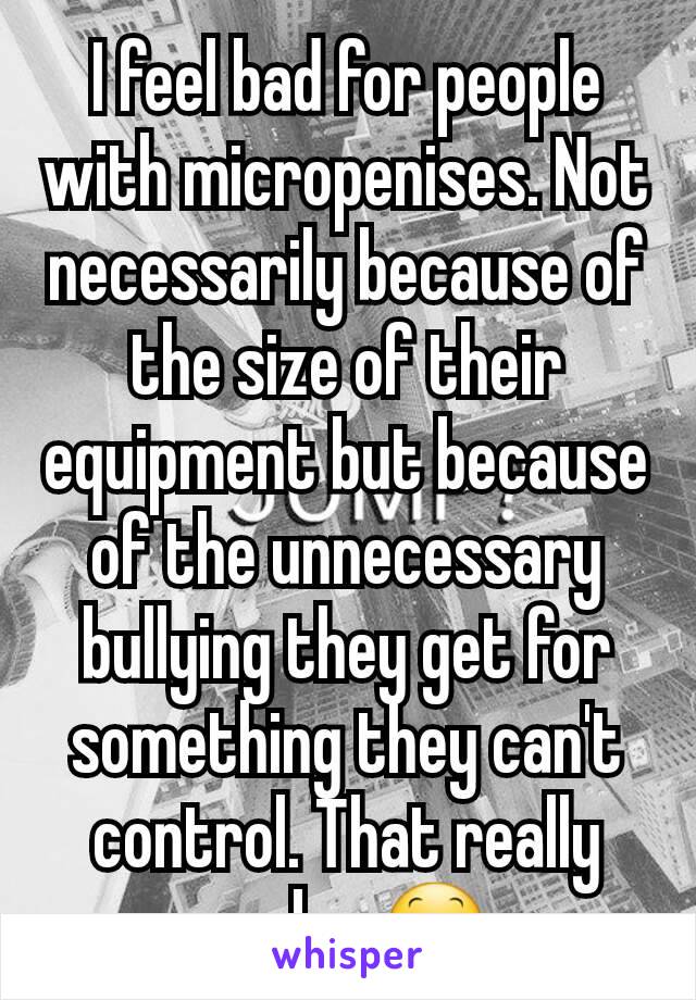I feel bad for people with micropenises. Not necessarily because of the size of their equipment but because of the unnecessary bullying they get for something they can't control. That really sucks. 😕
