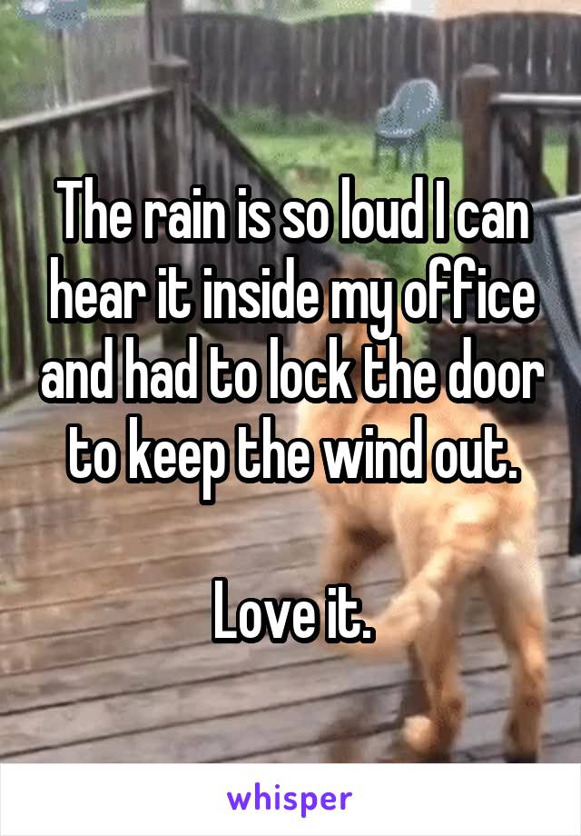 The rain is so loud I can hear it inside my office and had to lock the door to keep the wind out.

Love it.