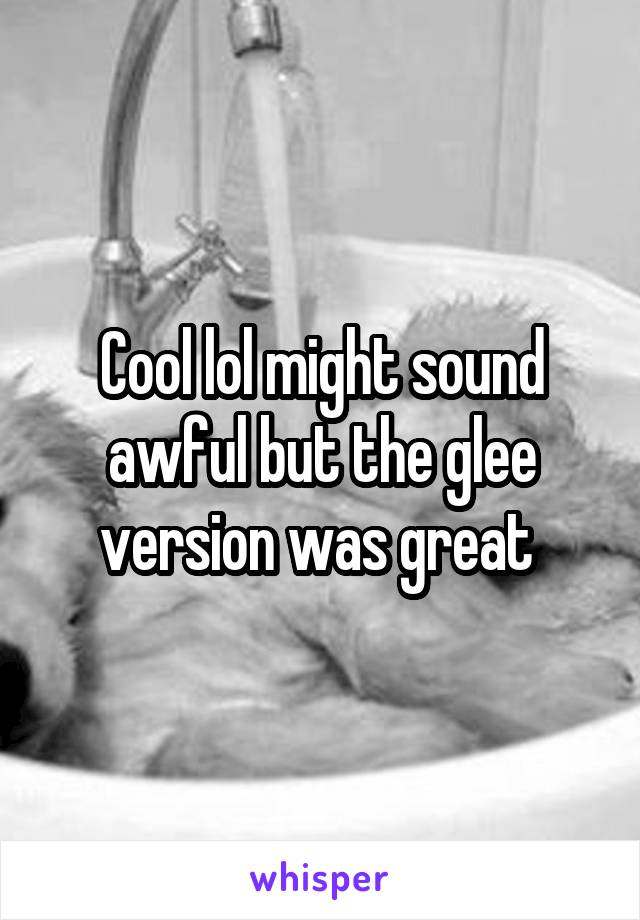 Cool lol might sound awful but the glee version was great 
