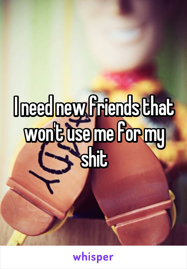 I need new friends that won't use me for my shit