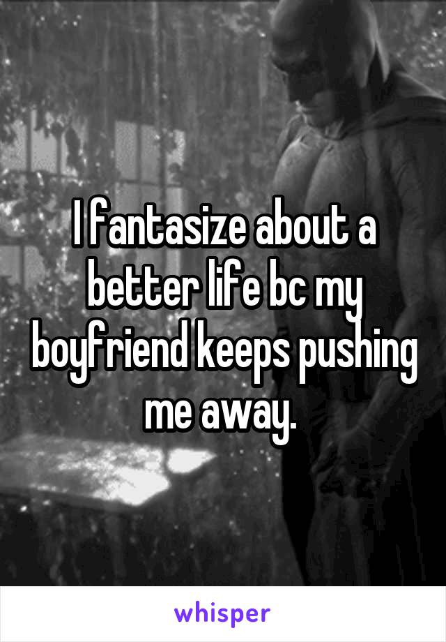 I fantasize about a better life bc my boyfriend keeps pushing me away. 