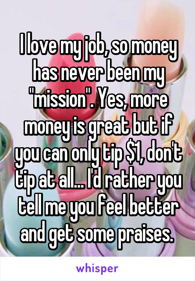 I love my job, so money has never been my "mission". Yes, more money is great but if you can only tip $1, don't tip at all... I'd rather you tell me you feel better and get some praises. 