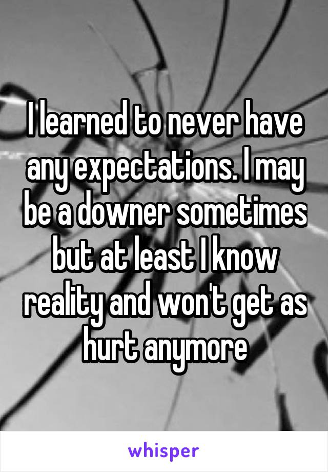 I learned to never have any expectations. I may be a downer sometimes but at least I know reality and won't get as hurt anymore