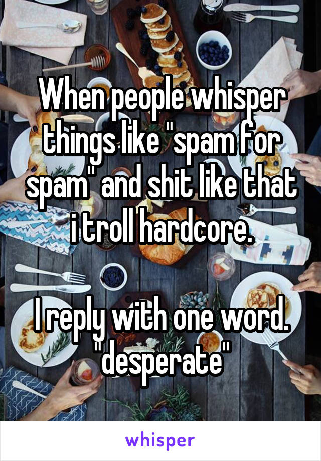 When people whisper things like "spam for spam" and shit like that i troll hardcore.

I reply with one word. "desperate"