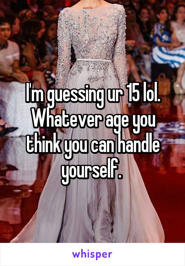 I'm guessing ur 15 lol. Whatever age you think you can handle yourself. 