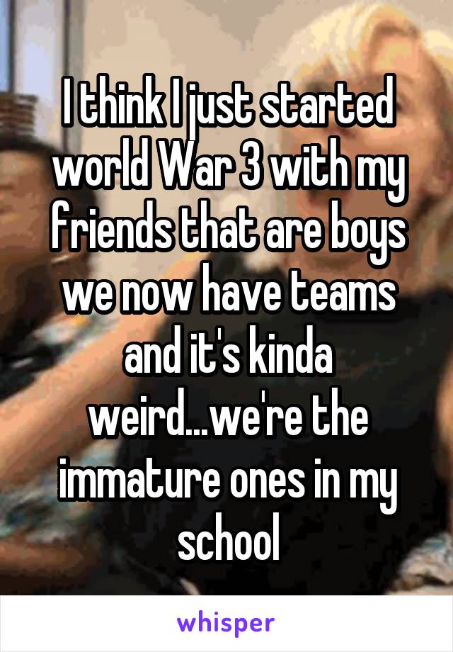 I think I just started world War 3 with my friends that are boys we now have teams and it's kinda weird...we're the immature ones in my school