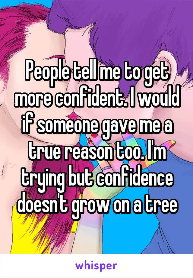 People tell me to get more confident. I would if someone gave me a true reason too. I'm trying but confidence doesn't grow on a tree