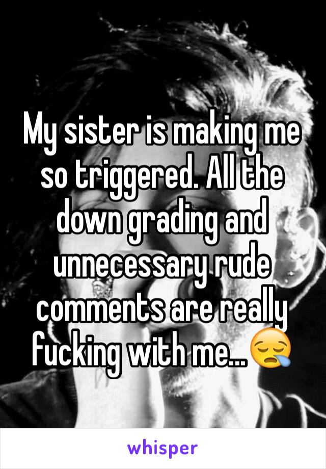 My sister is making me so triggered. All the down grading and unnecessary rude comments are really fucking with me...😪