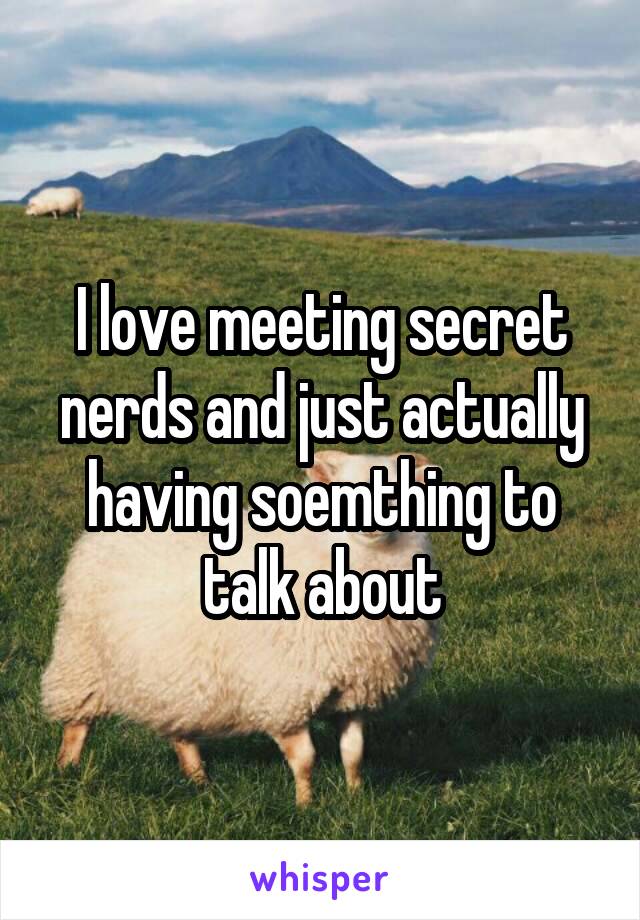 I love meeting secret nerds and just actually having soemthing to talk about