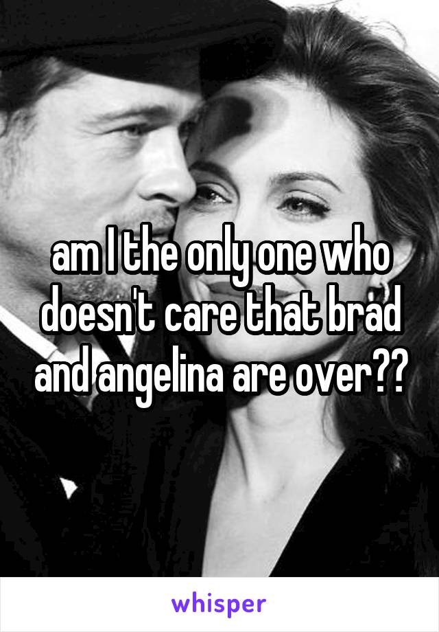 am I the only one who doesn't care that brad and angelina are over??