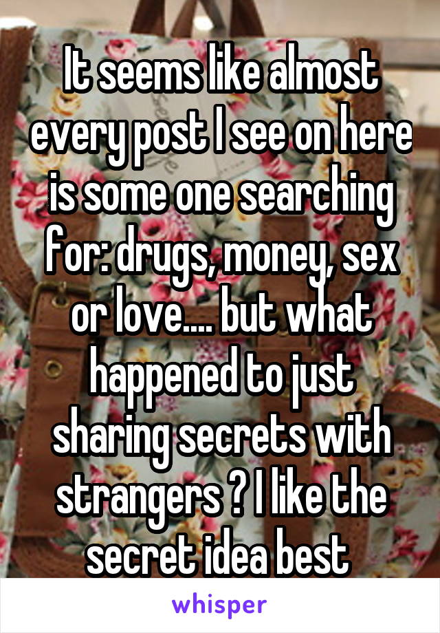 It seems like almost every post I see on here is some one searching for: drugs, money, sex or love.... but what happened to just sharing secrets with strangers ? I like the secret idea best 