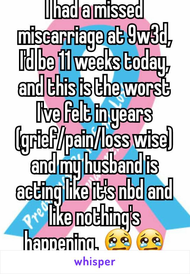 I had a missed miscarriage at 9w3d, I'd be 11 weeks today, and this is the worst I've felt in years (grief/pain/loss wise) and my husband is acting like it's nbd and like nothing's happening. 😢😢😢 