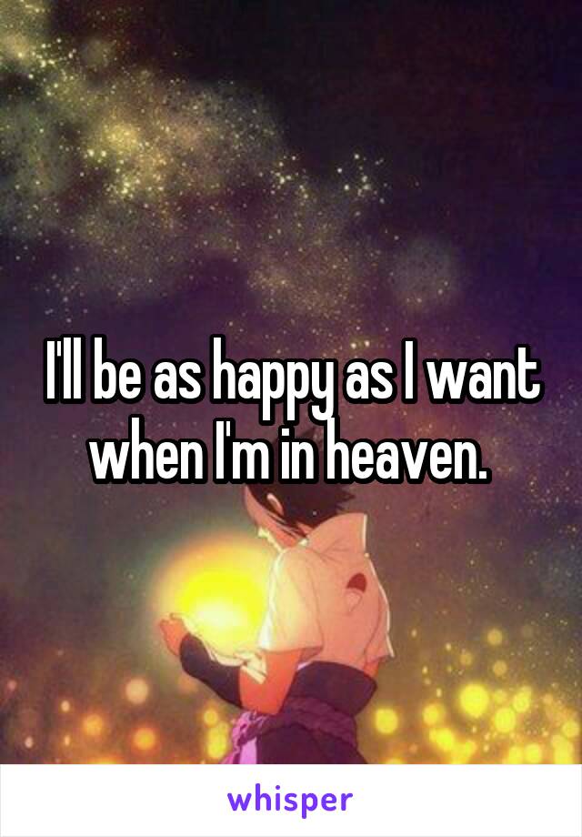 I'll be as happy as I want when I'm in heaven. 