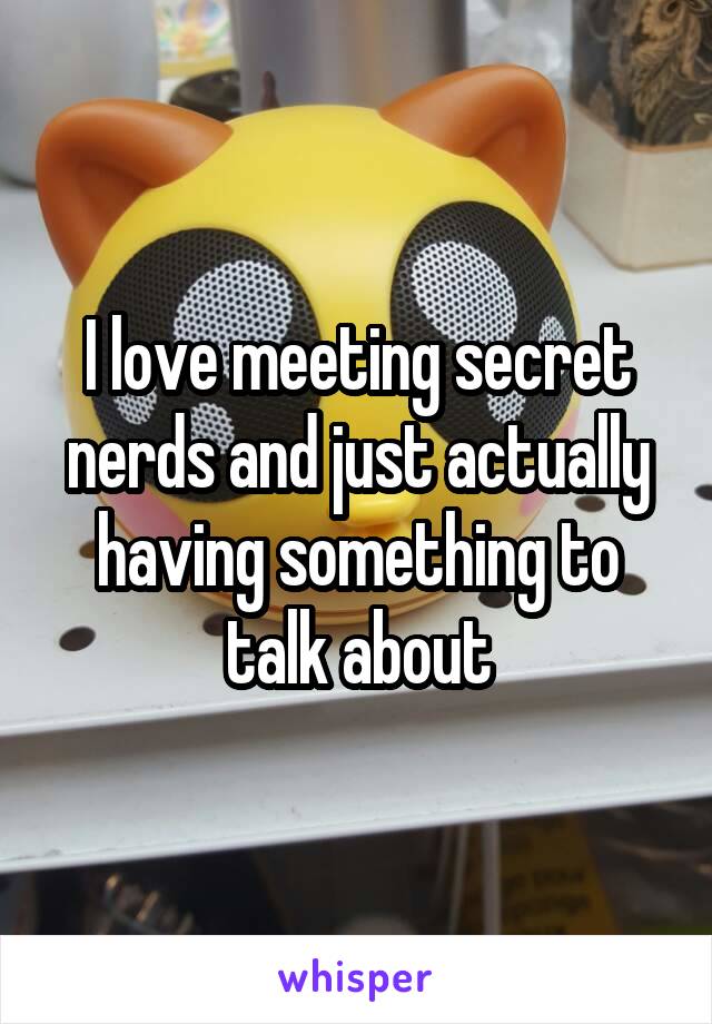 I love meeting secret nerds and just actually having something to talk about