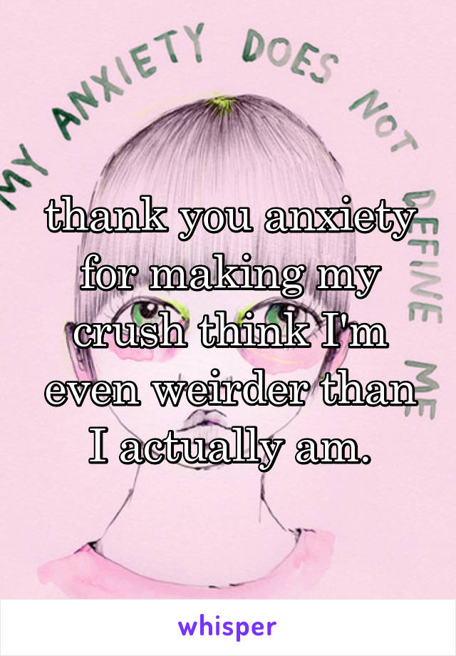 thank you anxiety for making my crush think I'm even weirder than I actually am.