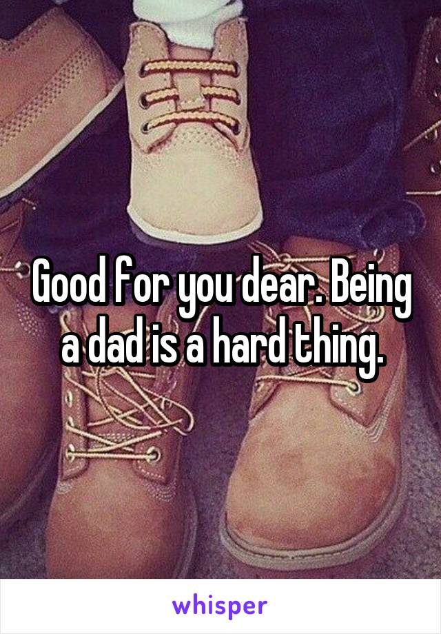 Good for you dear. Being a dad is a hard thing.