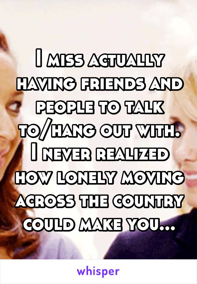 I miss actually having friends and people to talk to/hang out with. I never realized how lonely moving across the country could make you...