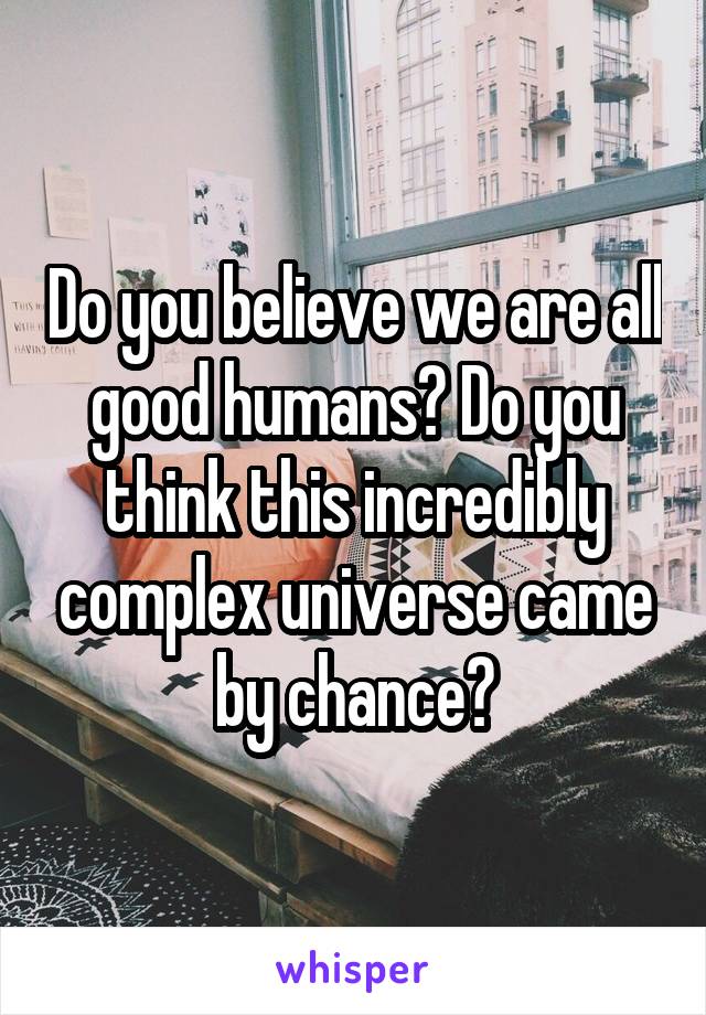 Do you believe we are all good humans? Do you think this incredibly complex universe came by chance?