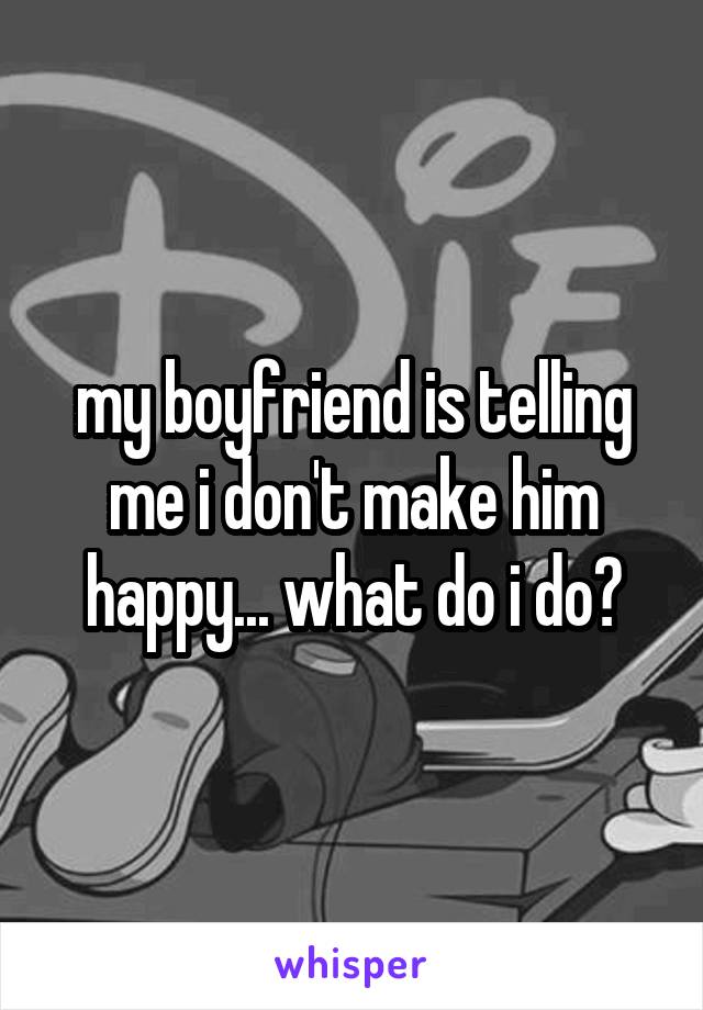 my boyfriend is telling me i don't make him happy... what do i do?