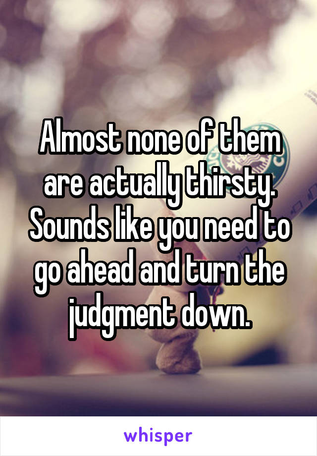Almost none of them are actually thirsty. Sounds like you need to go ahead and turn the judgment down.