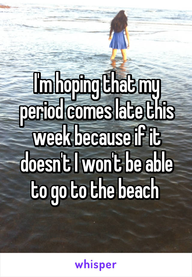 I'm hoping that my period comes late this week because if it doesn't I won't be able to go to the beach 