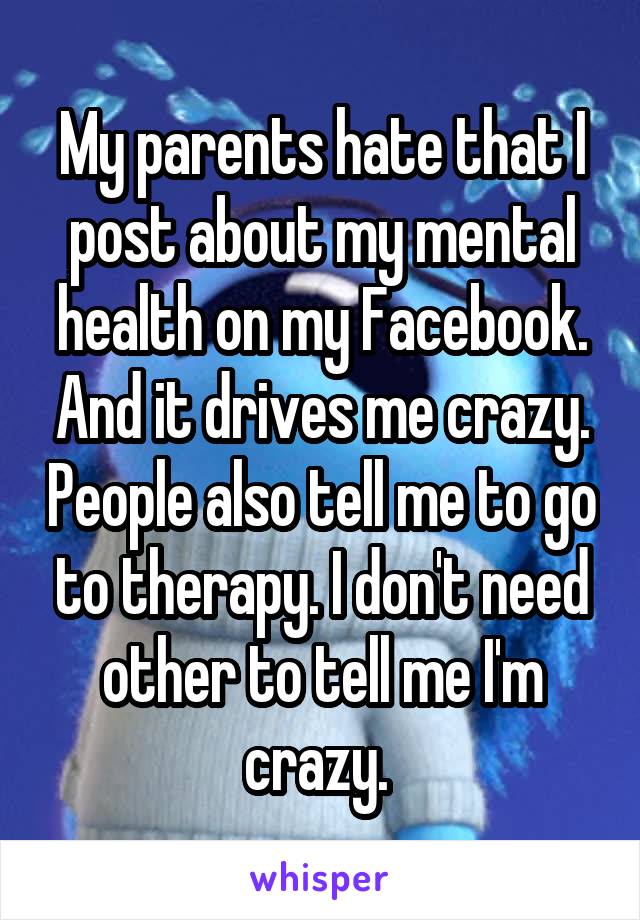 My parents hate that I post about my mental health on my Facebook. And it drives me crazy. People also tell me to go to therapy. I don't need other to tell me I'm crazy. 