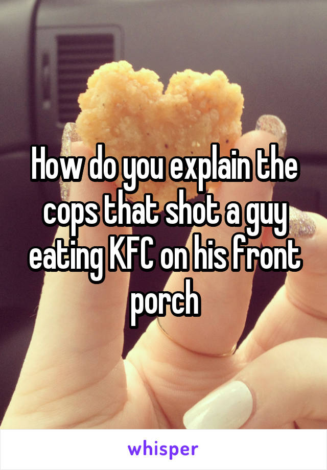 How do you explain the cops that shot a guy eating KFC on his front porch