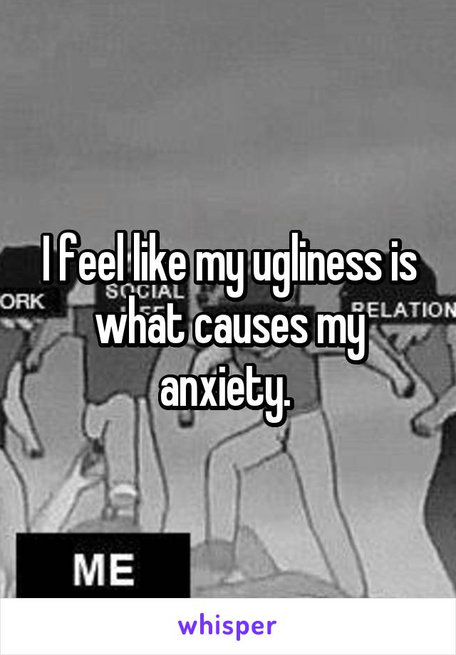 I feel like my ugliness is what causes my anxiety. 