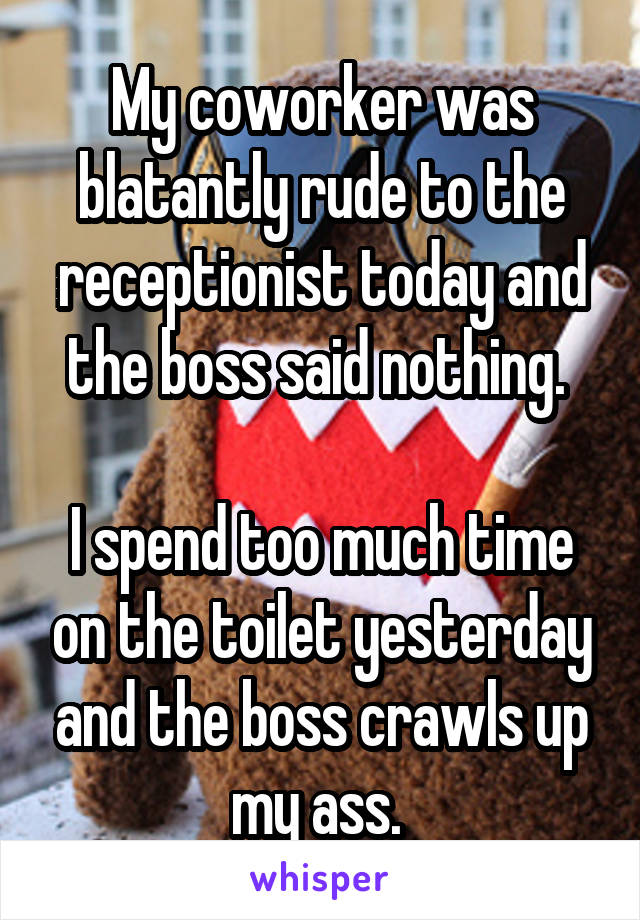 My coworker was blatantly rude to the receptionist today and the boss said nothing. 

I spend too much time on the toilet yesterday and the boss crawls up my ass. 