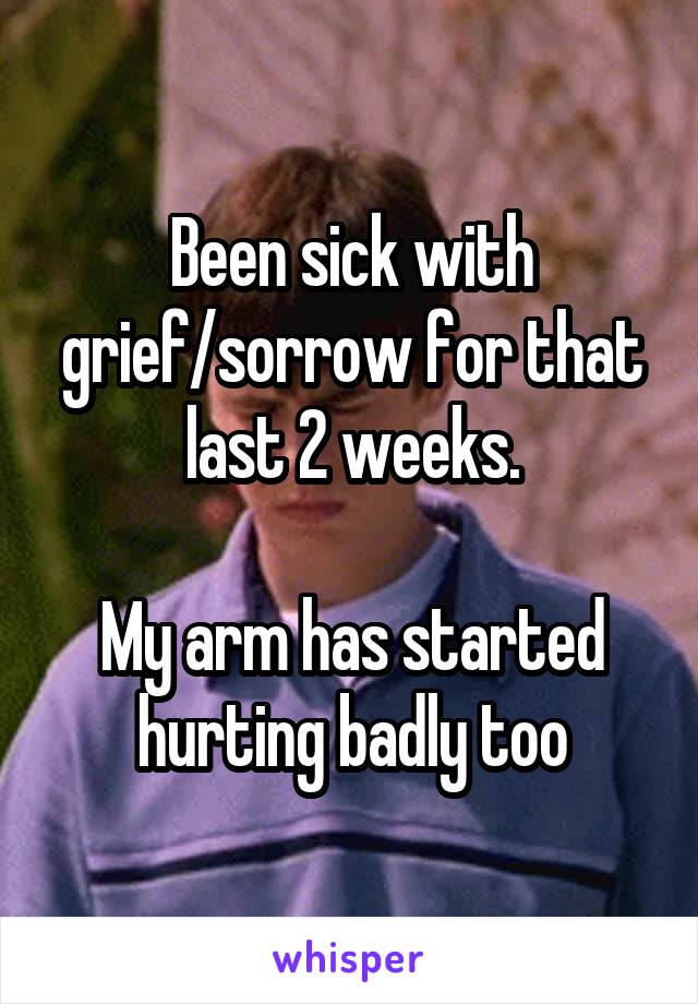 Been sick with grief/sorrow for that last 2 weeks.

My arm has started hurting badly too