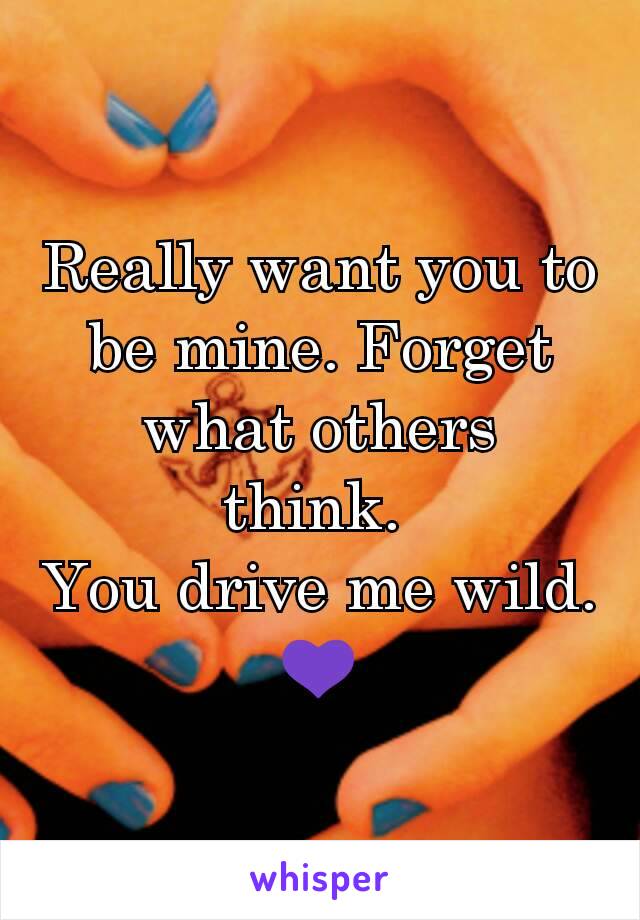 Really want you to be mine. Forget what others think. 
You drive me wild. 💜