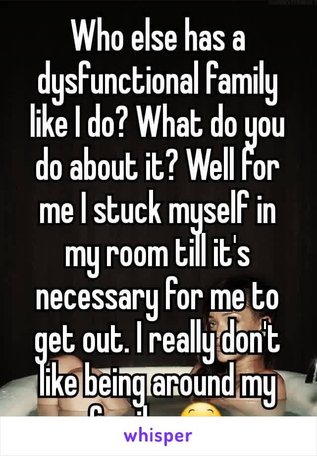 Who else has a dysfunctional family like I do? What do you do about it? Well for me I stuck myself in my room till it's necessary for me to get out. I really don't like being around my family. 😕