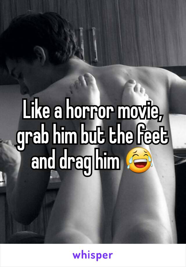 Like a horror movie, grab him but the feet and drag him 😂