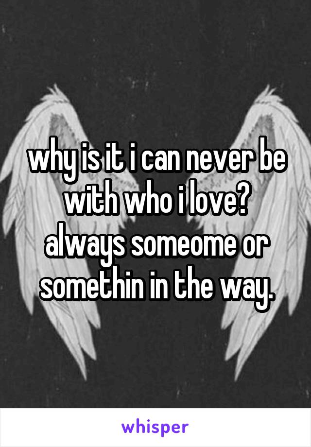 why is it i can never be with who i love? always someome or somethin in the way.
