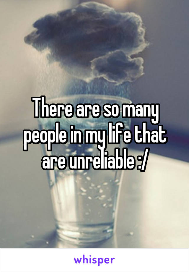 There are so many people in my life that are unreliable :/
