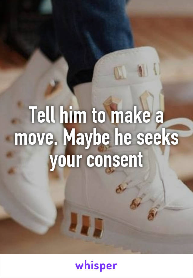 Tell him to make a move. Maybe he seeks your consent