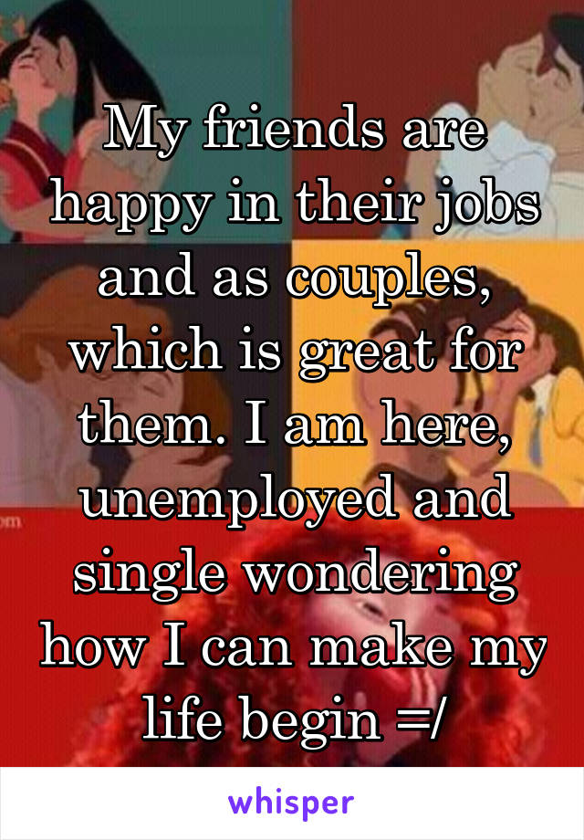 My friends are happy in their jobs and as couples, which is great for them. I am here, unemployed and single wondering how I can make my life begin =/
