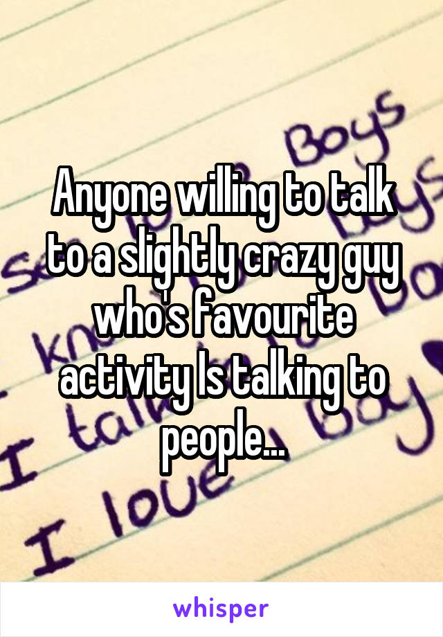 Anyone willing to talk to a slightly crazy guy who's favourite activity Is talking to people...