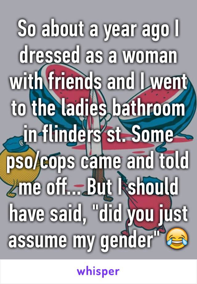 So about a year ago I dressed as a woman with friends and I went to the ladies bathroom in flinders st. Some pso/cops came and told me off... But I should have said, "did you just assume my gender" 😂