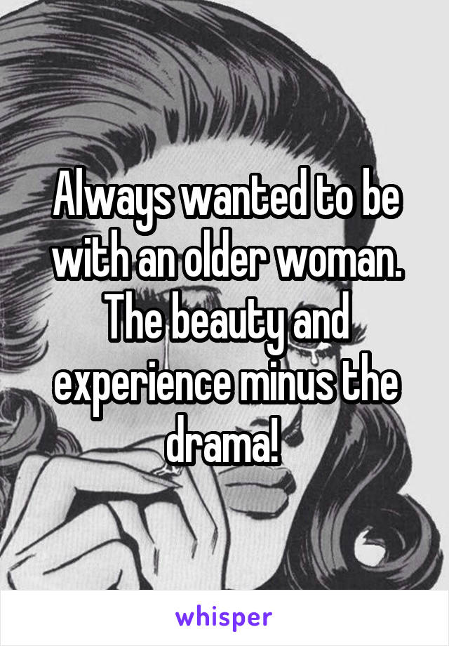 Always wanted to be with an older woman. The beauty and experience minus the drama! 