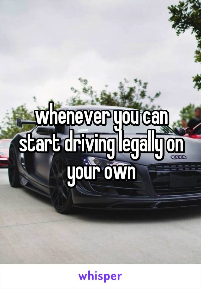 whenever you can start driving legally on your own