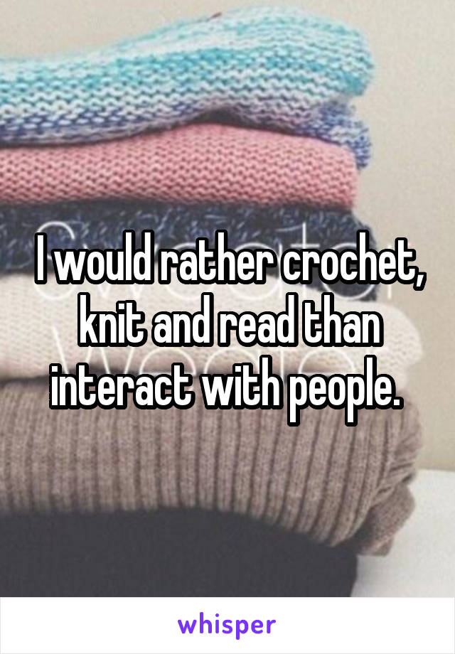 I would rather crochet, knit and read than interact with people. 