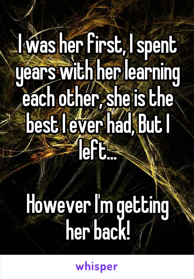 I was her first, I spent years with her learning each other, she is the best I ever had, But I left...

However I'm getting her back!