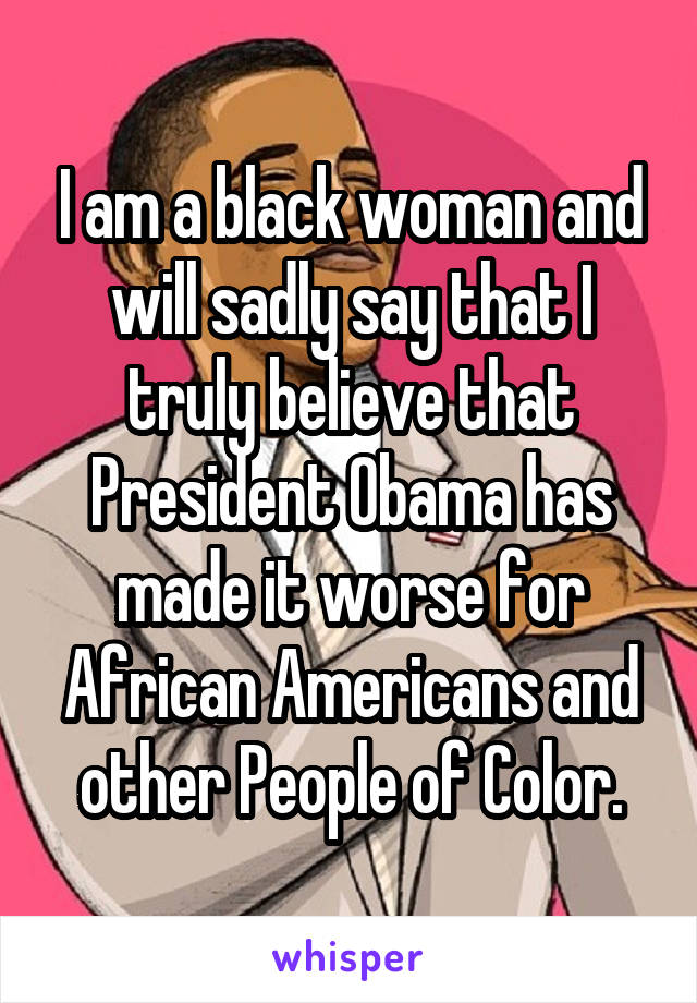 I am a black woman and will sadly say that I truly believe that President Obama has made it worse for African Americans and other People of Color.
