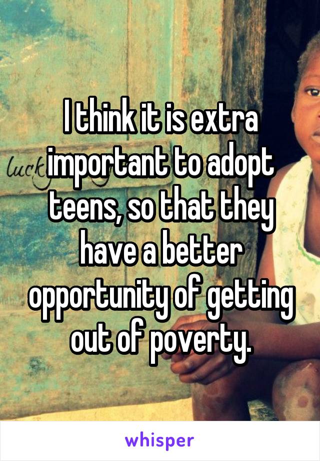 I think it is extra important to adopt teens, so that they have a better opportunity of getting out of poverty.