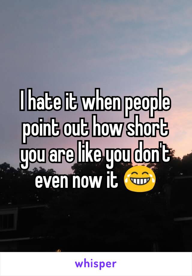 I hate it when people point out how short you are like you don't even now it 😂